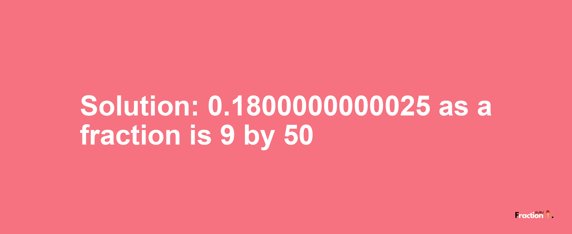 Solution:0.1800000000025 as a fraction is 9/50